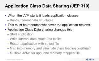 © Copyright Azul Systems 2019
Application Class Data Sharing (JEP 310)
 When the JVM starts it loads application classes
– Builds internal data structures
 This must be repeated whenever the application restarts
 Application Class Data sharing changes this
– Start application
– Write internal data structures to file
– Restart application with saved file
– Map into memory and eliminate class loading overhead
– Multiple JVMs for app, one memory mapped file
 