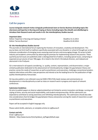Call for papers
Laurea LivingLabs network invites LivingLabs professionals keen on Service Business (including topics like
eServices) and Expertise in Nursing and Coping at Home (including topics like eHealth and eWellbeing) to
introduce their Research work and results in ISJ -the Interdisciplinary Studies Journal.
Important dates
Edition ‘Expertise in Nursing and Coping at Home’ Deadline 31.11.2013
Edition ‘Service Business’ Deadline 01.02.2014
ISJ -the Interdisciplinary Studies Journal
This journalis an international forum exploring the frontiers of innovation, creativity and development. This
journal does not limit itself to traditions specifically associated with one discipline or school of thought per se but
embraces consideration of emerging issues assessing novel terrains and encouraging change. ISJ serves to both
industry and academic communities by advancing the premises for implementing research into practice. These
quarterly journal issues are published under a distinguished list of editors, including special issues, comprising an
expected annual volume of over 700 pages. ISJ is listed in the Ulrich’s Periodicals Director, and indexed and
abstracted in the ProQuest.
ISJ is international in all aspects considering, i.e. quality, content, representation, and dissemination; a major
scholarly publication dedicated to the advancement of interdisciplinarity; bridges the gap between theory and
practice; serves the needs of researchers as well as practitioners and executives; challenges conventional wisdom,
explores alternatives and offers new perspective and intends to be the leading forum for the publication of high
quality interdisciplinary manuscripts.
ISJ may also publish a non-refereed e-journal (ISSN 1799-2710), book reviews and commentaries on
developments in interdisciplinarity as well as notes on research work in progress and reports of relevant
conferences.
Submission Guidelines
ISJ aims to publish papers on diverse subjectsrelated but not limited to service innovation and design, nursing and
coping at home, security and social responsibility, and student entrepreneurship. All the submissions are
expected to contribute to raising awareness and rethinking interdisciplinarity. The submissions should also take
into considerations that ISJ bridges the gap between theory and practice serving the needs of researchers as well
as practitioners and executives.
Papers will be accepted in English language only.
Please submit drafts, abstracts, or complete articles to isj@laurea.fi
Contact and Info
Email: isj@laurea.fi
Website : http://www.laurea.fi/en/isj/about_isj/Pages/default.aspx
 