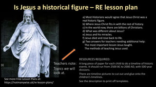 Is Jesus a historical figure – RE lesson plan
Teachers note:
Topics we will
look at.
See more Free Lesson Plans at:
https://notmanywise.uk/re-lesson-plans/
a) Most Historians would agree that Jesus Christ was a
real historic figure.
b) Where Jesus Christ fits in with the rest of history.
c) In the world now, there are billions of Christians.
d) What was different about Jesus?
e) Jesus and his miracles.
f) Jesus died and rose back to life.
g) Two answers for teachers needing additional help:
The most important lesson Jesus taught.
The methods of teaching Jesus used.
[i]
 