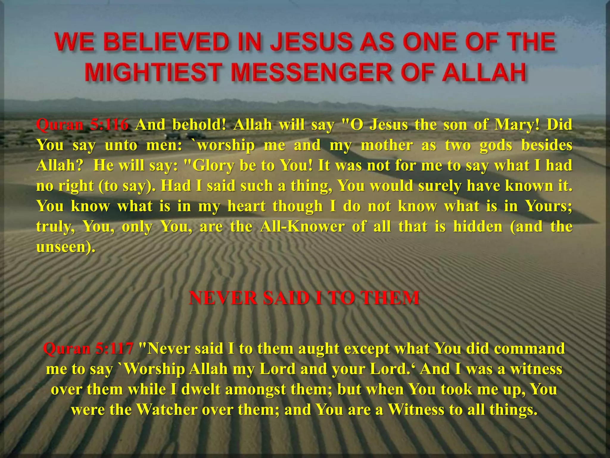 Quran 5:116 And behold! Allah will say "O Jesus the son of Mary! Did
You say unto men: `worship me and my mother as two gods besides
Allah? He will say: "Glory be to You! It was not for me to say what I had
no right (to say). Had I said such a thing, You would surely have known it.
You know what is in my heart though I do not know what is in Yours;
truly, You, only You, are the All-Knower of all that is hidden (and the
unseen).
NEVER SAID I TO THEM
Quran 5:117 "Never said I to them aught except what You did command
me to say `Worship Allah my Lord and your Lord.‘ And I was a witness
over them while I dwelt amongst them; but when You took me up, You
were the Watcher over them; and You are a Witness to all things.
 