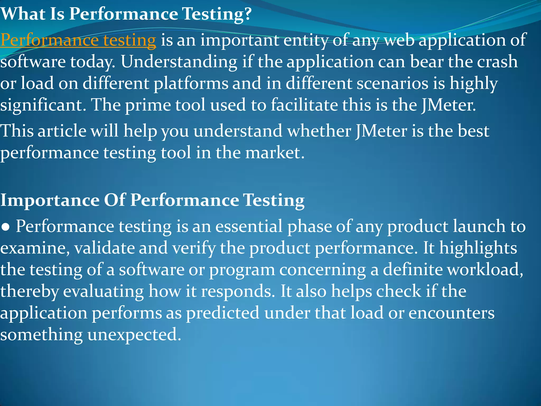 What Is Performance Testing?
Performance testing is an important entity of any web application of
software today. Understanding if the application can bear the crash
or load on different platforms and in different scenarios is highly
significant. The prime tool used to facilitate this is the JMeter.
This article will help you understand whether JMeter is the best
performance testing tool in the market.
Importance Of Performance Testing
● Performance testing is an essential phase of any product launch to
examine, validate and verify the product performance. It highlights
the testing of a software or program concerning a definite workload,
thereby evaluating how it responds. It also helps check if the
application performs as predicted under that load or encounters
something unexpected.
 