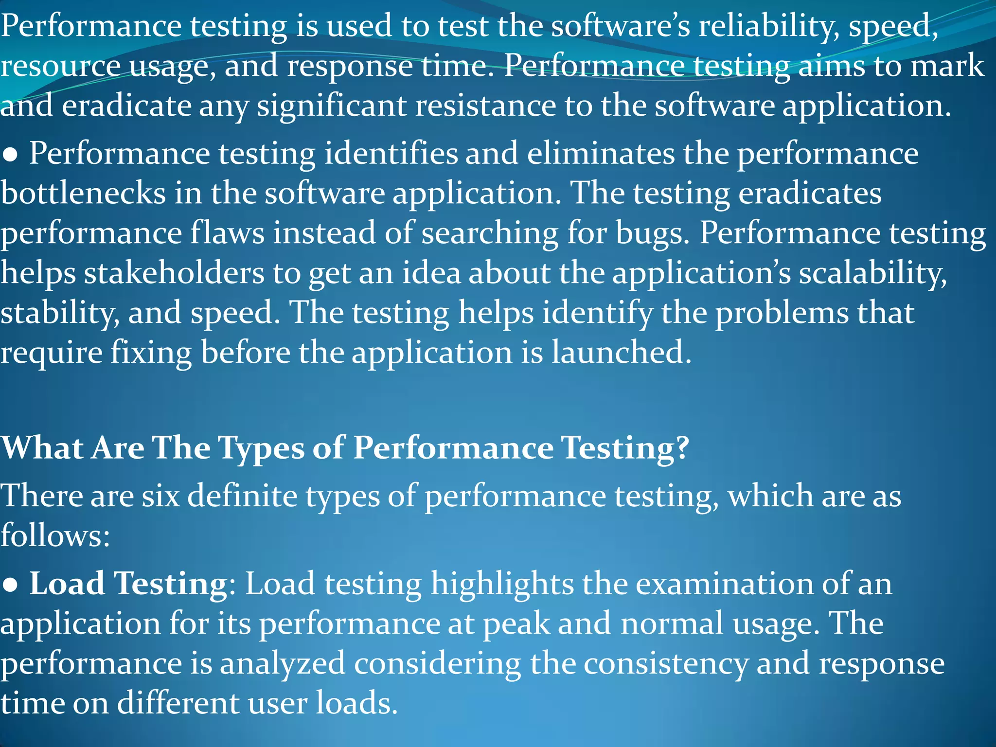 Performance testing is used to test the software’s reliability, speed,
resource usage, and response time. Performance testing aims to mark
and eradicate any significant resistance to the software application.
● Performance testing identifies and eliminates the performance
bottlenecks in the software application. The testing eradicates
performance flaws instead of searching for bugs. Performance testing
helps stakeholders to get an idea about the application’s scalability,
stability, and speed. The testing helps identify the problems that
require fixing before the application is launched.
What Are The Types of Performance Testing?
There are six definite types of performance testing, which are as
follows:
● Load Testing: Load testing highlights the examination of an
application for its performance at peak and normal usage. The
performance is analyzed considering the consistency and response
time on different user loads.
 