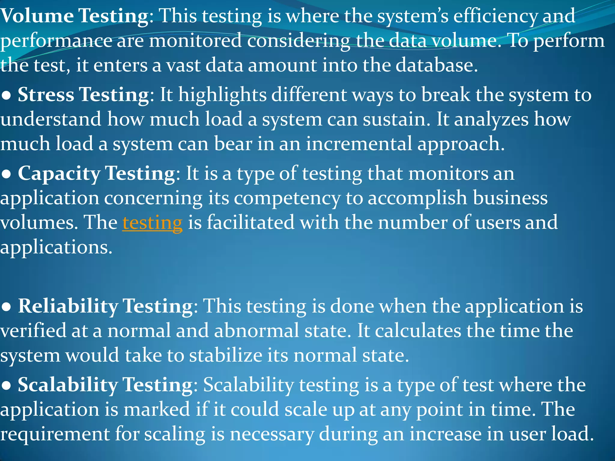 Volume Testing: This testing is where the system’s efficiency and
performance are monitored considering the data volume. To perform
the test, it enters a vast data amount into the database.
● Stress Testing: It highlights different ways to break the system to
understand how much load a system can sustain. It analyzes how
much load a system can bear in an incremental approach.
● Capacity Testing: It is a type of testing that monitors an
application concerning its competency to accomplish business
volumes. The testing is facilitated with the number of users and
applications.
● Reliability Testing: This testing is done when the application is
verified at a normal and abnormal state. It calculates the time the
system would take to stabilize its normal state.
● Scalability Testing: Scalability testing is a type of test where the
application is marked if it could scale up at any point in time. The
requirement for scaling is necessary during an increase in user load.
 