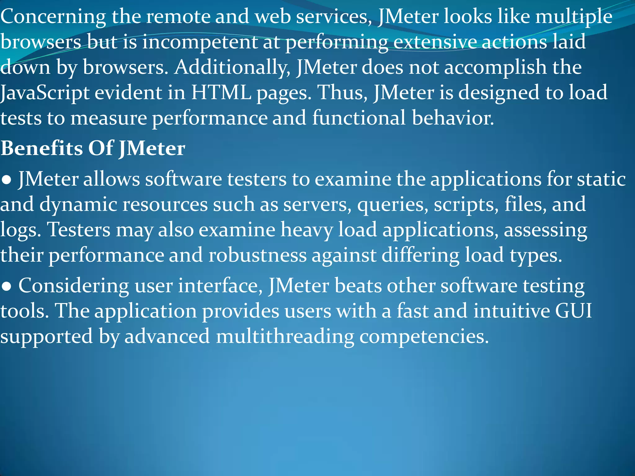 Concerning the remote and web services, JMeter looks like multiple
browsers but is incompetent at performing extensive actions laid
down by browsers. Additionally, JMeter does not accomplish the
JavaScript evident in HTML pages. Thus, JMeter is designed to load
tests to measure performance and functional behavior.
Benefits Of JMeter
● JMeter allows software testers to examine the applications for static
and dynamic resources such as servers, queries, scripts, files, and
logs. Testers may also examine heavy load applications, assessing
their performance and robustness against differing load types.
● Considering user interface, JMeter beats other software testing
tools. The application provides users with a fast and intuitive GUI
supported by advanced multithreading competencies.
 