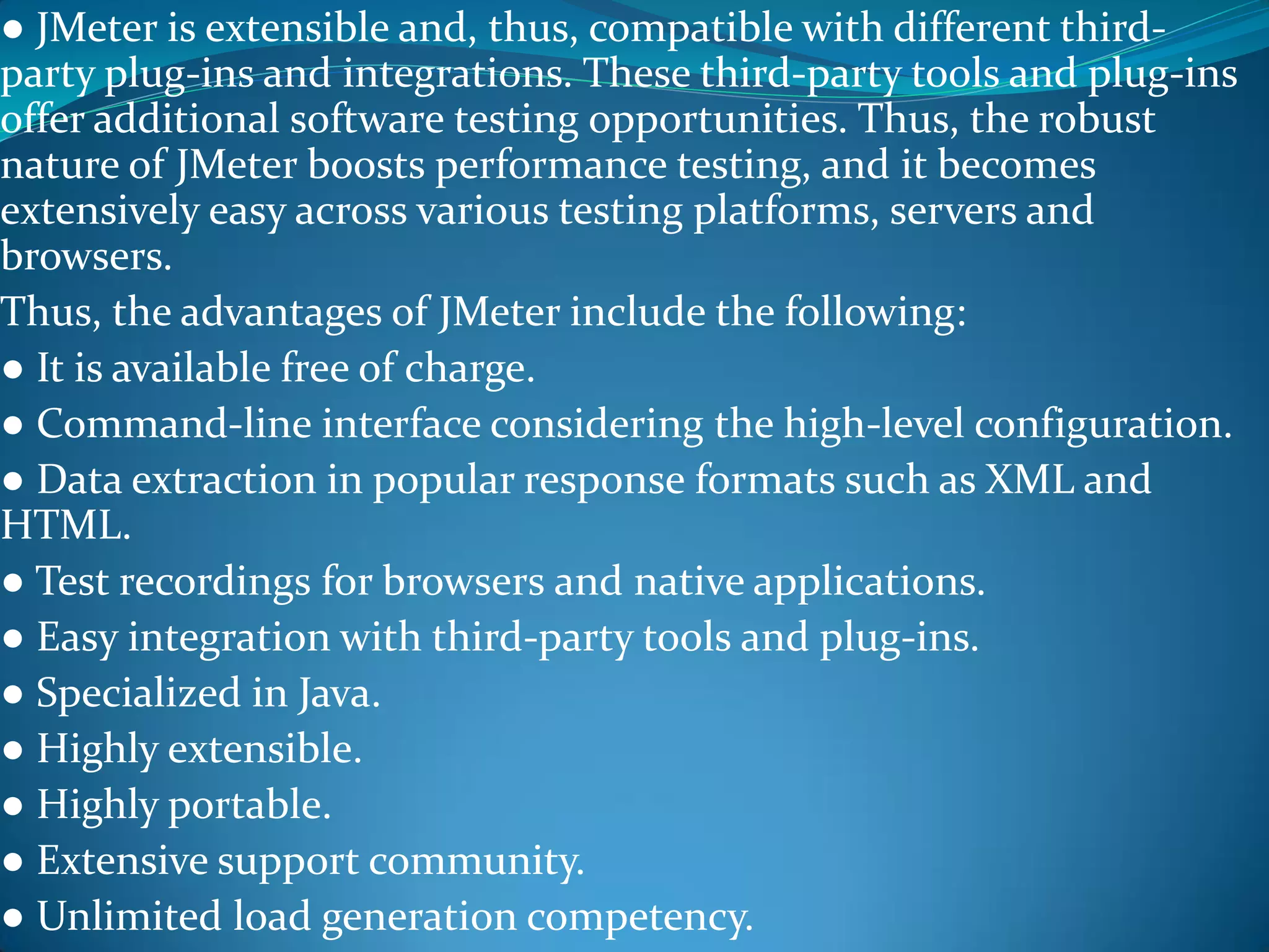 ● JMeter is extensible and, thus, compatible with different third-
party plug-ins and integrations. These third-party tools and plug-ins
offer additional software testing opportunities. Thus, the robust
nature of JMeter boosts performance testing, and it becomes
extensively easy across various testing platforms, servers and
browsers.
Thus, the advantages of JMeter include the following:
● It is available free of charge.
● Command-line interface considering the high-level configuration.
● Data extraction in popular response formats such as XML and
HTML.
● Test recordings for browsers and native applications.
● Easy integration with third-party tools and plug-ins.
● Specialized in Java.
● Highly extensible.
● Highly portable.
● Extensive support community.
● Unlimited load generation competency.
 