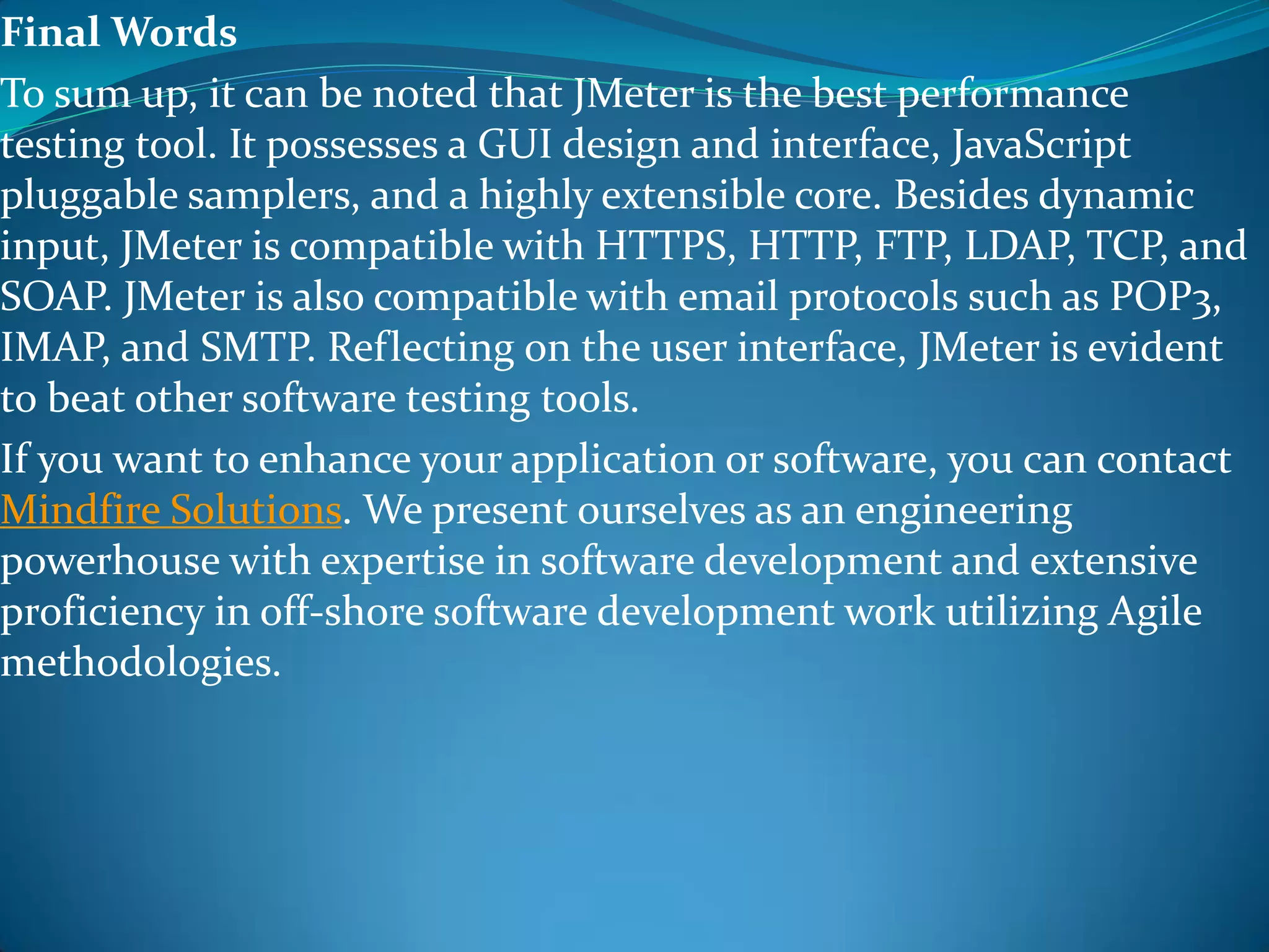 Final Words
To sum up, it can be noted that JMeter is the best performance
testing tool. It possesses a GUI design and interface, JavaScript
pluggable samplers, and a highly extensible core. Besides dynamic
input, JMeter is compatible with HTTPS, HTTP, FTP, LDAP, TCP, and
SOAP. JMeter is also compatible with email protocols such as POP3,
IMAP, and SMTP. Reflecting on the user interface, JMeter is evident
to beat other software testing tools.
If you want to enhance your application or software, you can contact
Mindfire Solutions. We present ourselves as an engineering
powerhouse with expertise in software development and extensive
proficiency in off-shore software development work utilizing Agile
methodologies.
 