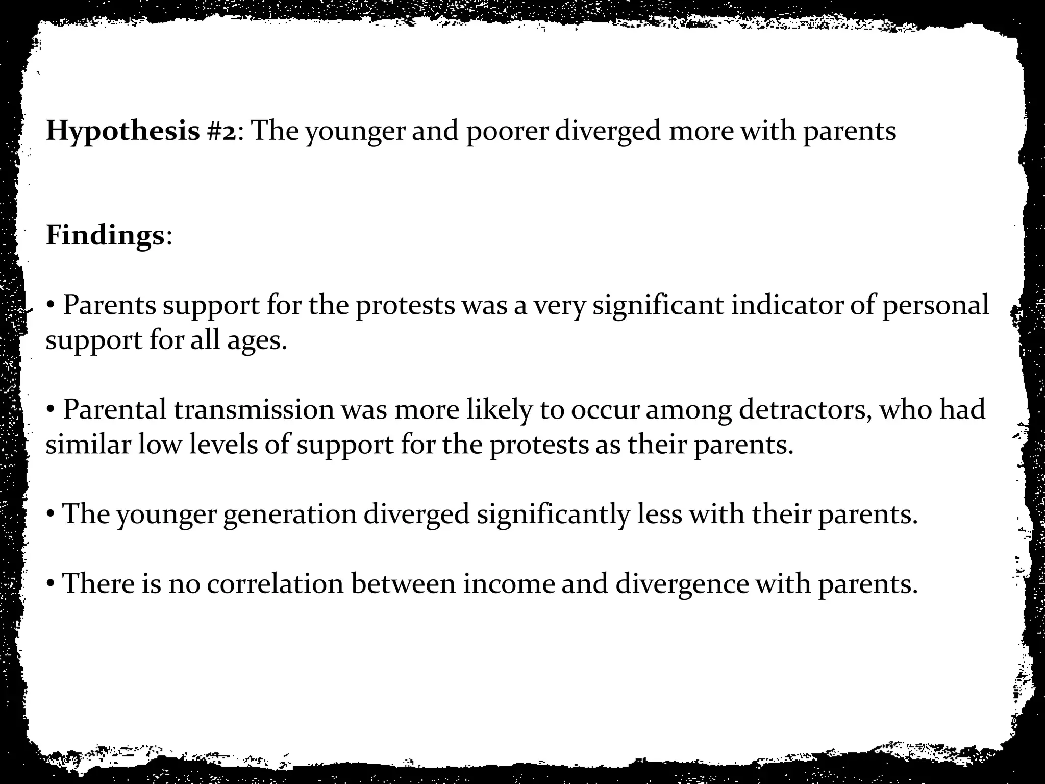 Hypothesis #2: The younger and poorer diverged more with parents


Findings:

• Parents support for the protests was a very significant indicator of personal
support for all ages.

• Parental transmission was more likely to occur among detractors, who had
similar low levels of support for the protests as their parents.

• The younger generation diverged significantly less with their parents.

• There is no correlation between income and divergence with parents.
 