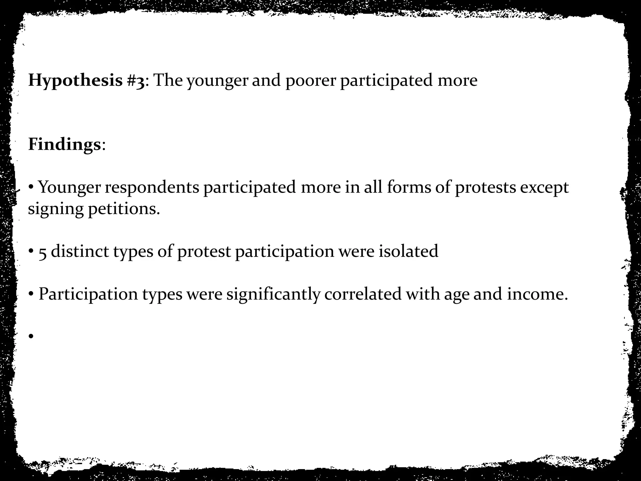 Hypothesis #3: The younger and poorer participated more


Findings:

• Younger respondents participated more in all forms of protests except
signing petitions.

• 5 distinct types of protest participation were isolated

• Participation types were significantly correlated with age and income.

•
 