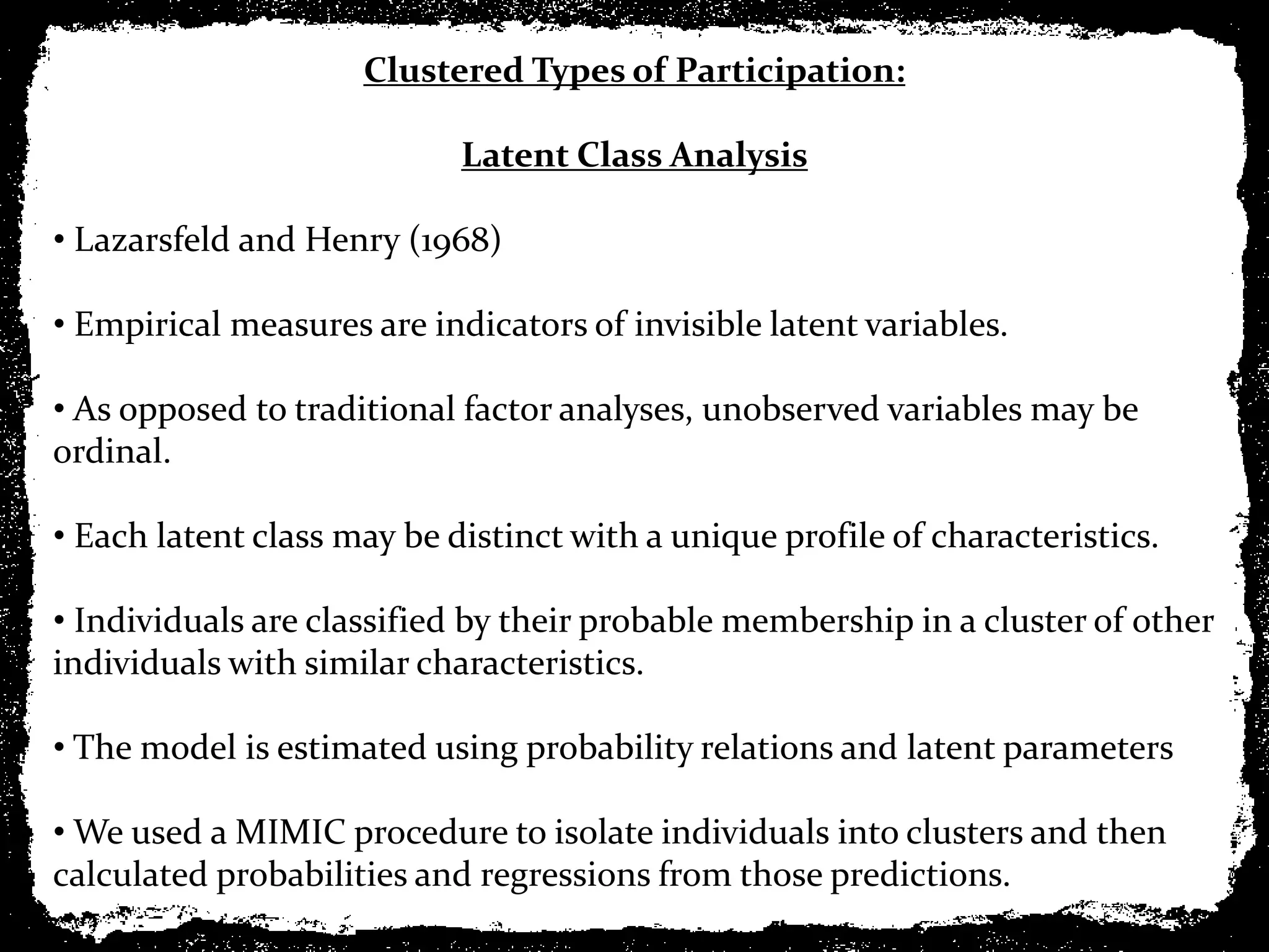 Clustered Types of Participation:

                            Latent Class Analysis

• Lazarsfeld and Henry (1968)

• Empirical measures are indicators of invisible latent variables.

• As opposed to traditional factor analyses, unobserved variables may be
ordinal.

• Each latent class may be distinct with a unique profile of characteristics.

• Individuals are classified by their probable membership in a cluster of other
individuals with similar characteristics.

• The model is estimated using probability relations and latent parameters

• We used a MIMIC procedure to isolate individuals into clusters and then
calculated probabilities and regressions from those predictions.
 