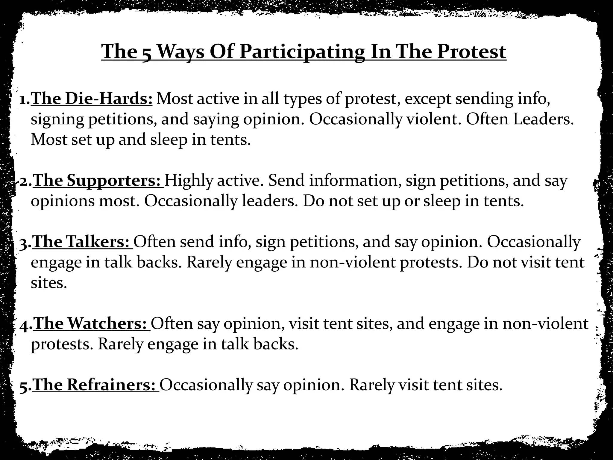The 5 Ways Of Participating In The Protest

1.The Die-Hards: Most active in all types of protest, except sending info,
  signing petitions, and saying opinion. Occasionally violent. Often Leaders.
  Most set up and sleep in tents.

2.The Supporters: Highly active. Send information, sign petitions, and say
  opinions most. Occasionally leaders. Do not set up or sleep in tents.

3.The Talkers: Often send info, sign petitions, and say opinion. Occasionally
  engage in talk backs. Rarely engage in non-violent protests. Do not visit tent
  sites.

4.The Watchers: Often say opinion, visit tent sites, and engage in non-violent
 protests. Rarely engage in talk backs.

5.The Refrainers: Occasionally say opinion. Rarely visit tent sites.
 