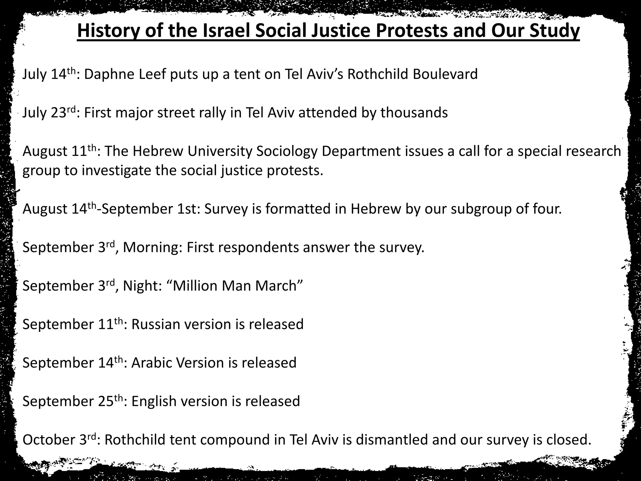History of the Israel Social Justice Protests and Our Study
July 14th: Daphne Leef puts up a tent on Tel Aviv’s Rothchild Boulevard

July 23rd: First major street rally in Tel Aviv attended by thousands

August 11th: The Hebrew University Sociology Department issues a call for a special research
group to investigate the social justice protests.

August 14th-September 1st: Survey is formatted in Hebrew by our subgroup of four.

September 3rd, Morning: First respondents answer the survey.

September 3rd, Night: “Million Man March”

September 11th: Russian version is released

September 14th: Arabic Version is released

September 25th: English version is released

October 3rd: Rothchild tent compound in Tel Aviv is dismantled and our survey is closed.
 