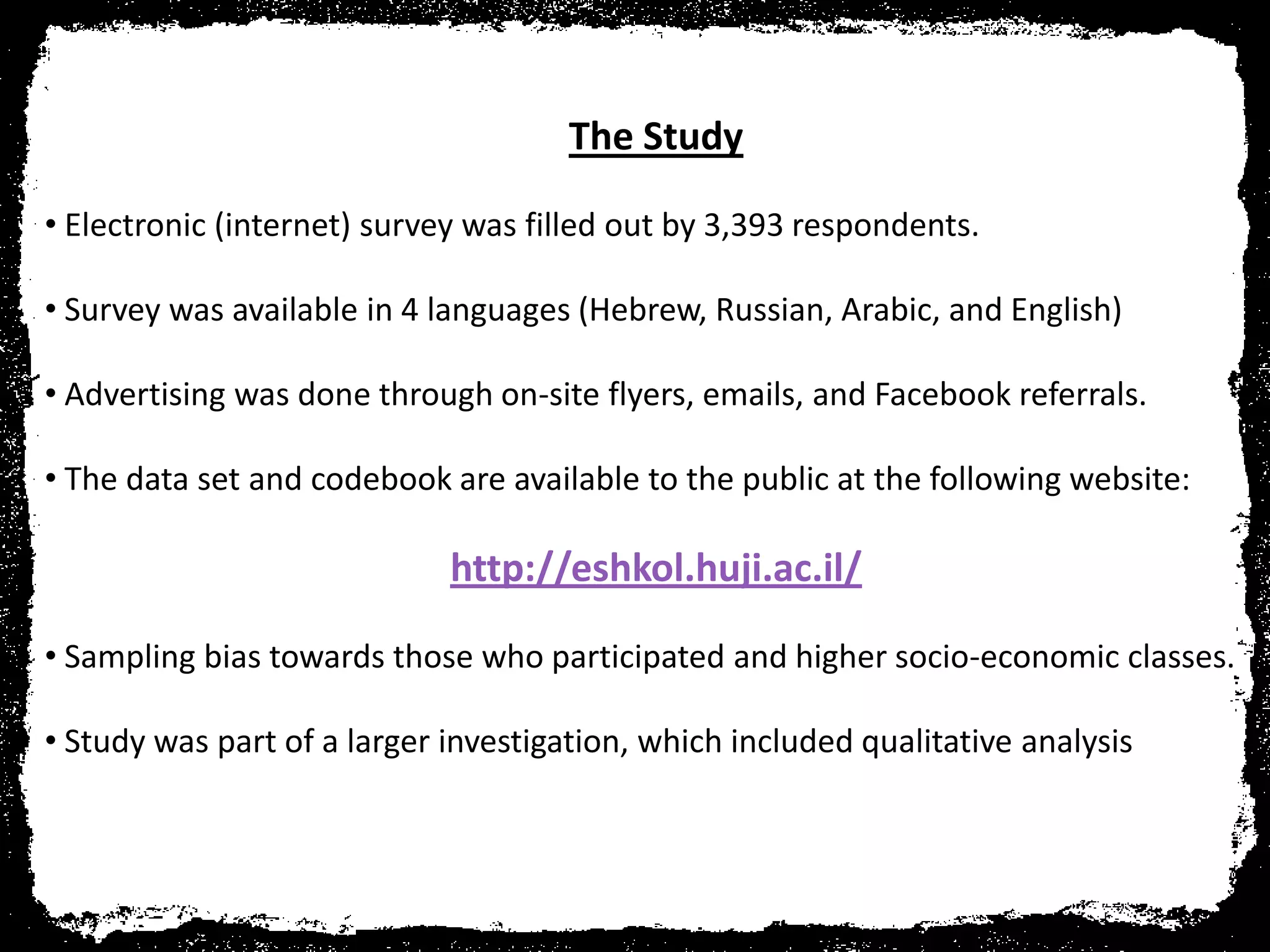 The Study

• Electronic (internet) survey was filled out by 3,393 respondents.

• Survey was available in 4 languages (Hebrew, Russian, Arabic, and English)

• Advertising was done through on-site flyers, emails, and Facebook referrals.

• The data set and codebook are available to the public at the following website:

                             http://eshkol.huji.ac.il/

• Sampling bias towards those who participated and higher socio-economic classes.

• Study was part of a larger investigation, which included qualitative analysis
 