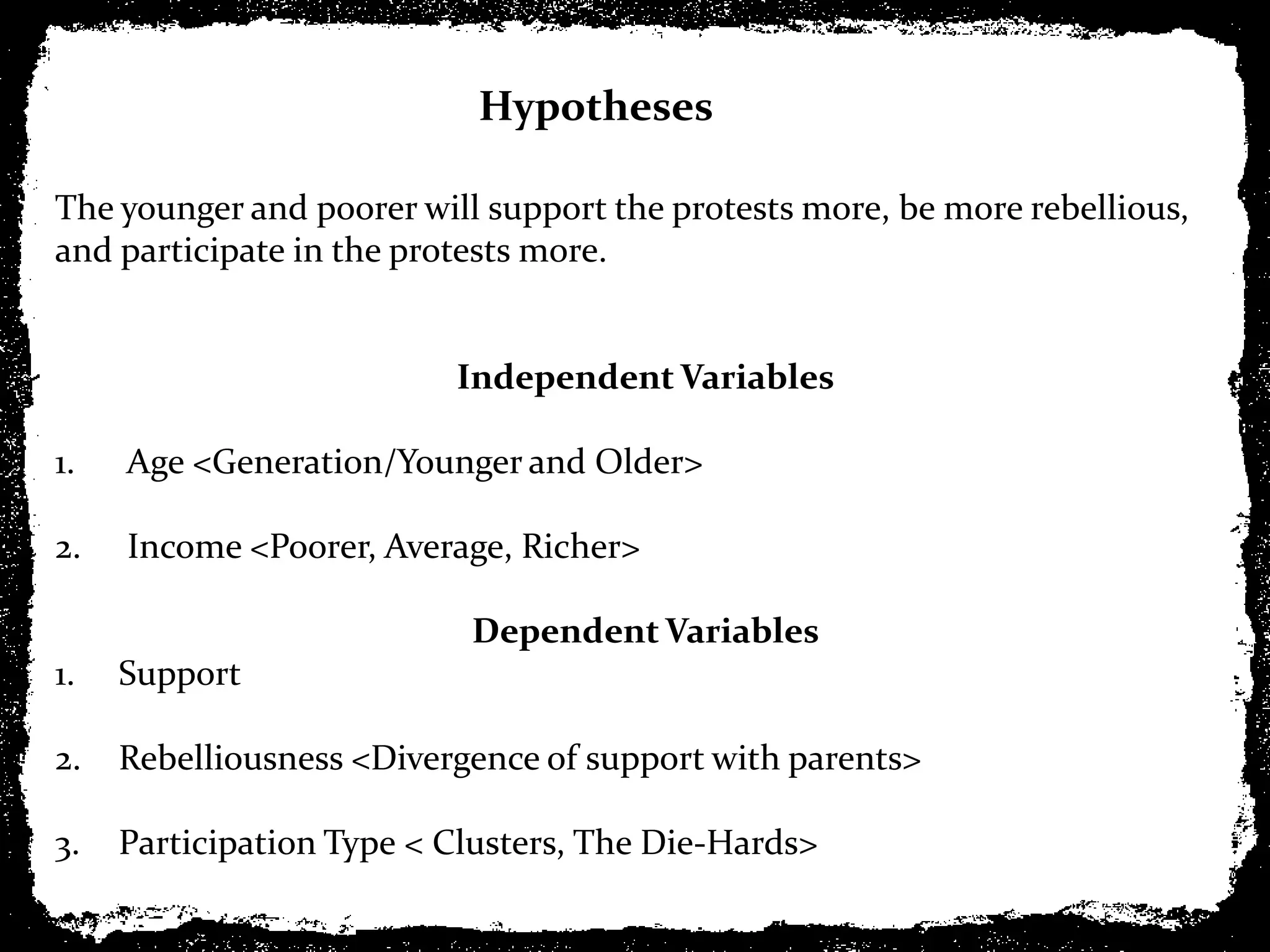 Hypotheses

The younger and poorer will support the protests more, be more rebellious,
and participate in the protests more.


                          Independent Variables

1.   Age <Generation/Younger and Older>

2.   Income <Poorer, Average, Richer>

                           Dependent Variables
1.   Support

2.   Rebelliousness <Divergence of support with parents>

3.   Participation Type < Clusters, The Die-Hards>
 