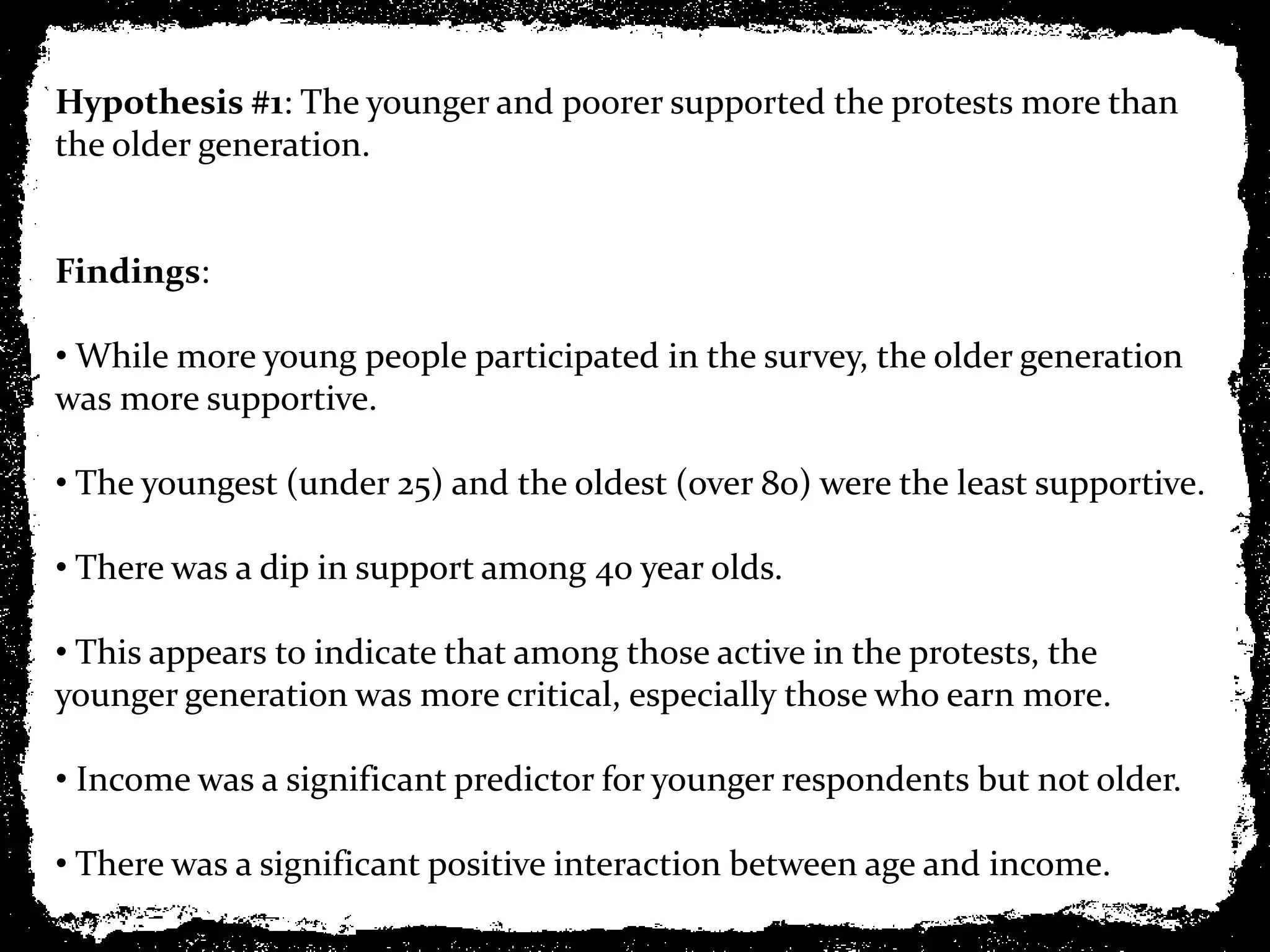 Hypothesis #1: The younger and poorer supported the protests more than
the older generation.


Findings:

• While more young people participated in the survey, the older generation
was more supportive.

• The youngest (under 25) and the oldest (over 80) were the least supportive.

• There was a dip in support among 40 year olds.

• This appears to indicate that among those active in the protests, the
younger generation was more critical, especially those who earn more.

• Income was a significant predictor for younger respondents but not older.

• There was a significant positive interaction between age and income.
 