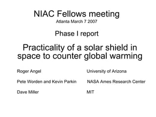 NIAC Fellows meeting 
Atlanta March 7 2007 
Phase I report 
Practicality of a solar shield in space to counter global warmingRoger Angel University of ArizonaPete Worden and Kevin ParkinNASA Ames Research CenterDave MillerMIT  