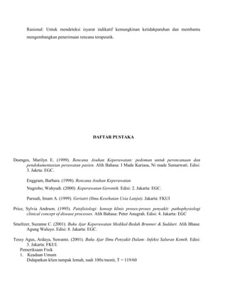 Rasional: Untuk mendeteksi isyarat indikatif kemungkinan ketidakpatuhan dan membantu
mengembangkan penerimaan rencana terapeutik.
DAFTAR PUSTAKA
Doenges, Marilyn E. (1999). Rencana Asuhan Keperawatan: pedoman untuk perencanaan dan
pendokumentasian perawatan pasien. Alih Bahasa: I Made Kariasa, Ni made Sumarwati. Edisi:
3. Jakrta: EGC.
Enggram, Barbara. (1998). Rencana Asuhan Keperawatan
Nugroho, Wahyudi. (2000). Keperawatan Gerontik. Edisi: 2. Jakarta: EGC.
Parsudi, Imam A. (1999). Geriatri (Ilmu Kesehatan Usia Lanjut). Jakarta: FKUI
Price, Sylvia Andrson. (1995). Patofisiologi: konsep klinis proses-proses penyakit: pathophysiologi
clinical concept of disease processes. Alih Bahasa: Peter Anugrah. Edisi: 4. Jakarta: EGC
Smeltzer, Suzanne C. (2001). Buku Ajar Keperawatan Medikal-Bedah Brunner & Suddart. Alih Bhasa:
Agung Waluyo. Edisi: 8. Jakarta: EGC.
Tessy Agus, Ardaya, Suwanto. (2001). Buku Ajar Ilmu Penyakit Dalam: Infeksi Saluran Kemih. Edisi:
3. Jakarta: FKUI.
Pemeriksaan Fisik
1. Keadaan Umum
Didapatkan klien tampak lemah, nadi 100x/menit, T = 119/60
 