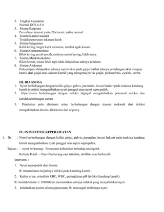 2. Tingkat Kesadaran
Normal GCS 4-5-6
3. Sistem Respirasi
Pernafasan normal yaitu 20x/menit, nafsu normal
4. Sistem Kardiovaskuler
Terjadi penurunan tekanan darah
5. Sistem Integumen
Kulit kering, turgor kulit menurun, rambut agak kusam.
6. Sistem Gastrantestinal
Bibir kering pecah-pecah, mukosa mulut kering, lidah kotor.
7. Sistem Muskuloskeletal.
Klien lemah, terasa lelah tapi tidak didapatkan adanya kelainan.
8. Sistem Abdomen
Pada palpasi didapatkan adanya nyeri tekan pada ginjal akibat adanya peradangan akut maupun
kronis dari ginjal atau saluran kemih yang mengenai pelvis ginjal, pielonefritis, cystitis, uretra.
III. DIAGNOSA
1. Nyeri berhubungan dengan koliks ginjal, pelvis, parenkim, invasi bakteri pada mukosa kandung
kemih (systitis) mengakibatkan nyeri panggul atau nyeri supra pubik.
2. Hipertermia berhubungan dengan infeksi diginjal mengakibatkan potensial infeksi dan
ketidakseimbangan cairan.
3. Perubahan pola eliminasi urine berhubungan dengan trauma mekanik dari infeksi
mengakibatkan disuria, frekwensi dan urgency.
IV. INTERVENSI KEPERAWATAN
1. Dx : Nyeri berhuibungan dengan koliks ginjal, pelvis, parenkim, invasi bakteri pada mukosa kandang
kemih mengakibatkan nyeri panggul atau nyeri supropubik.
Tujuan : - nyeri berkurang- Penurunan kebutuhan terhadap analogetik
Kriteria Hasil : - Nyeri berkurang saat istirahat, aktifitas atau berkemih
Intervensi :
1. Nyeri supropubik dan disuria
R/ menandakan terjadinya infeksi pada kandung kemih.
2. Kultur urine, urinalisis RBC, WBC, peningkatan pH (infeksi kandung kemih)
R/ Jumlah bakteri  100.000/ml menandakan adanya infeksi yang menyebabkan nyeri.
3. Istirahatkan pasien selama perawatan R/ mencegah timbulnya nyeri.
 