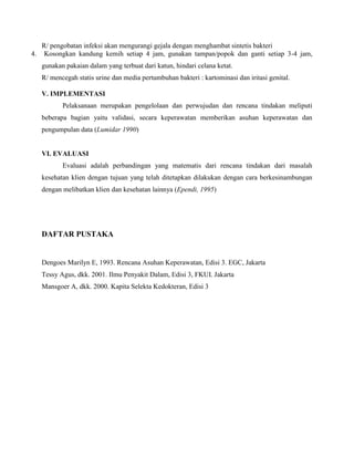 R/ pengobatan infeksi akan mengurangi gejala dengan menghambat sintetis bakteri
4. Kosongkan kandung kemih setiap 4 jam, gunakan tampan/popok dan ganti setiap 3-4 jam,
gunakan pakaian dalam yang terbuat dari katun, hindari celana ketat.
R/ mencegah statis urine dan media pertumbuhan bakteri : kartominasi dan iritasi genital.
V. IMPLEMENTASI
Pelaksanaan merupakan pengelolaan dan perwujudan dan rencana tindakan meliputi
beberapa bagian yaitu validasi, secara keperawatan memberikan asuhan keperawatan dan
pengumpulan data (Lumidar 1990)
VI. EVALUASI
Evaluasi adalah perbandingan yang matematis dari rencana tindakan dari masalah
kesehatan klien dengan tujuan yang telah ditetapkan dilakukan dengan cara berkesinambungan
dengan melibatkan klien dan kesehatan lainnya (Ependi, 1995)
DAFTAR PUSTAKA
Dengoes Marilyn E, 1993. Rencana Asuhan Keperawatan, Edisi 3. EGC, Jakarta
Tessy Agus, dkk. 2001. Ilmu Penyakit Dalam, Edisi 3, FKUI. Jakarta
Mansgoer A, dkk. 2000. Kapita Selekta Kedokteran, Edisi 3
 