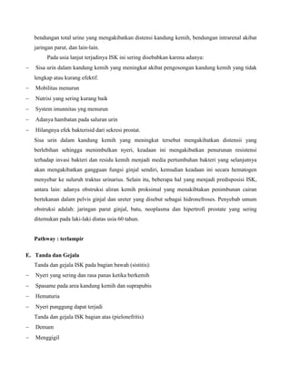 bendungan total urine yang mengakibatkan distensi kandung kemih, bendungan intrarenal akibat
jaringan parut, dan lain-lain.
Pada usia lanjut terjadinya ISK ini sering disebabkan karena adanya:
 Sisa urin dalam kandung kemih yang meningkat akibat pengosongan kandung kemih yang tidak
lengkap atau kurang efektif.
 Mobilitas menurun
 Nutrisi yang sering kurang baik
 System imunnitas yng menurun
 Adanya hambatan pada saluran urin
 Hilangnya efek bakterisid dari sekresi prostat.
Sisa urin dalam kandung kemih yang meningkat tersebut mengakibatkan distensii yang
berlebihan sehingga menimbulkan nyeri, keadaan ini mengakibatkan penurunan resistensi
terhadap invasi bakteri dan residu kemih menjadi media pertumbuhan bakteri yang selanjutnya
akan mengakibatkan gangguan fungsi ginjal sendiri, kemudian keadaan ini secara hematogen
menyebar ke suluruh traktus urinarius. Selain itu, beberapa hal yang menjadi predisposisi ISK,
antara lain: adanya obstruksi aliran kemih proksimal yang menakibtakan penimbunan cairan
bertekanan dalam pelvis ginjal dan ureter yang disebut sebagai hidronefroses. Penyebab umum
obstruksi adalah: jaringan parut ginjal, batu, neoplasma dan hipertrofi prostate yang sering
ditemukan pada laki-laki diatas usia 60 tahun.
Pathway : terlampir
E. Tanda dan Gejala
Tanda dan gejala ISK pada bagian bawah (sistitis):
 Nyeri yang sering dan rasa panas ketika berkemih
 Spasame pada area kandung kemih dan suprapubis
 Hematuria
 Nyeri punggung dapat terjadi
Tanda dan gejala ISK bagian atas (pielonefritis)
 Demam
 Menggigil
 