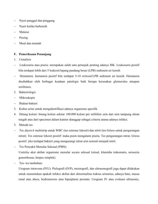  Nyeri panggul dan pinggang
 Nyeri ketika berkemih
 Malaise
 Pusing
 Mual dan muntah
F. Pemeriksaan Penunjang
1. Urinalisis
 Leukosuria atau piuria: merupakan salah satu petunjuk penting adanya ISK. Leukosuria positif
bila terdapat lebih dari 5 leukosit/lapang pandang besar (LPB) sediment air kemih
 Hematuria: hematuria positif bila terdapat 5-10 eritrosit/LPB sediment air kemih. Hematuria
disebabkan oleh berbagai keadaan patologis baik berupa kerusakan glomerulus ataupun
urolitiasis.
2. Bakteriologis
 Mikroskopis
 Biakan bakteri
3. Kultur urine untuk mengidentifikasi adanya organisme spesifik
4. Hitung koloni: hitung koloni sekitar 100.000 koloni per milliliter urin dari urin tampung aliran
tengah atau dari specimen dalam kateter dianggap sebagai criteria utama adanya infeksi.
5. Metode tes
 Tes dipstick multistrip untuk WBC (tes esterase lekosit) dan nitrit (tes Griess untuk pengurangan
nitrat). Tes esterase lekosit positif: maka psien mengalami piuria. Tes pengurangan nitrat, Griess
positif jika terdapat bakteri yang mengurangi nitrat urin normal menjadi nitrit.
 Tes Penyakit Menular Seksual (PMS):
Uretritia akut akibat organisme menular secara seksual (misal, klamidia trakomatis, neisseria
gonorrhoeae, herpes simplek).
 Tes- tes tambahan:
Urogram intravena (IVU). Pielografi (IVP), msistografi, dan ultrasonografi juga dapat dilakukan
untuk menentukan apakah infeksi akibat dari abnormalitas traktus urinarius, adanya batu, massa
renal atau abses, hodronerosis atau hiperplasie prostate. Urogram IV atau evaluasi ultrasonic,
 