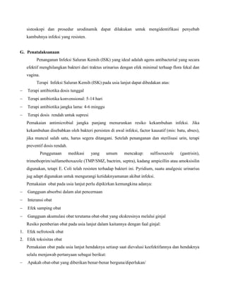 sistoskopi dan prosedur urodinamik dapat dilakukan untuk mengidentifikasi penyebab
kambuhnya infeksi yang resisten.
G. Penatalaksanaan
Penanganan Infeksi Saluran Kemih (ISK) yang ideal adalah agens antibacterial yang secara
efektif menghilangkan bakteri dari traktus urinarius dengan efek minimal terhaap flora fekal dan
vagina.
Terapi Infeksi Saluran Kemih (ISK) pada usia lanjut dapat dibedakan atas:
 Terapi antibiotika dosis tunggal
 Terapi antibiotika konvensional: 5-14 hari
 Terapi antibiotika jangka lama: 4-6 minggu
 Terapi dosis rendah untuk supresi
Pemakaian antimicrobial jangka panjang menurunkan resiko kekambuhan infeksi. Jika
kekambuhan disebabkan oleh bakteri persisten di awal infeksi, factor kausatif (mis: batu, abses),
jika muncul salah satu, harus segera ditangani. Setelah penanganan dan sterilisasi urin, terapi
preventif dosis rendah.
Penggunaan medikasi yang umum mencakup: sulfisoxazole (gastrisin),
trimethoprim/sulfamethoxazole (TMP/SMZ, bactrim, septra), kadang ampicillin atau amoksisilin
digunakan, tetapi E. Coli telah resisten terhadap bakteri ini. Pyridium, suatu analgesic urinarius
jug adapt digunakan untuk mengurangi ketidaknyamanan akibat infeksi.
Pemakaian obat pada usia lanjut perlu dipikirkan kemungkina adanya:
 Gangguan absorbsi dalam alat pencernaan
 Interansi obat
 Efek samping obat
 Gangguan akumulasi obat terutama obat-obat yang ekskresinya melalui ginjal
Resiko pemberian obat pada usia lanjut dalam kaitannya dengan faal ginjal:
1. Efek nefrotosik obat
2. Efek toksisitas obat
Pemakaian obat pada usia lanjut hendaknya setiasp saat dievalusi keefektifannya dan hendaknya
selalu menjawab pertanyaan sebagai berikut:
 Apakah obat-obat yang diberikan benar-benar berguna/diperlukan/
 