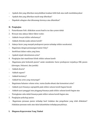  Apakah obat yang diberikan menyebabkan keadaan lebih baik atau malh membahnayakan/
 Apakah obat yang diberikan masih tetap diberikan?
 Dapatkah sebagian obat dikuranngi dosisnya atau dihentikan?
H. Pengkajian
1. Pemerikasaan fisik: dilakukan secara head to toe dan system tubuh
2. Riwayat atau adanya faktor-faktor resiko:
 Adakah riwayat infeksi sebelumnya?
 Adakah obstruksi pada saluran kemih?
3. Adanya factor yang menjadi predisposisi pasien terhadap infeksi nosokomial.
 Bagaimana dengan pemasangan kateter foley?
 Imobilisasi dalam waktu yang lama.
 Apakah terjadi inkontinensia urine?
4. Pengkajian dari manifestasi klinik infeksi saluran kemih
 Bagaimana pola berkemih pasien? untuk mendeteksi factor predisposisi terjadinya ISK pasien
(dorongan, frekuensi, dan jumlah)
 Adakah disuria?
 Adakah urgensi?
 Adakah hesitancy?
 Adakah bau urine yang menyengat?
 Bagaimana haluaran volume orine, warna (keabu-abuan) dan konsentrasi urine?
 Adakah nyeri-biasanya suprapubik pada infeksi saluran kemih bagian bawah
 Adakah nyesi pangggul atau pinggang-biasanya pada infeksi saluran kemih bagian atas
 Peningkatan suhu tubuh biasanya pada infeksi saluran kemih bagian atas.
5. Pengkajian psikologi pasien:
 Bagaimana perasaan pasien terhadap hasil tindakan dan pengobatan yang telah dilakukan?
Adakakan perasaan malu atau takut kekambuhan terhadap penyakitnya.
I. Diagnosa Keperawatan Yang Timbul
 