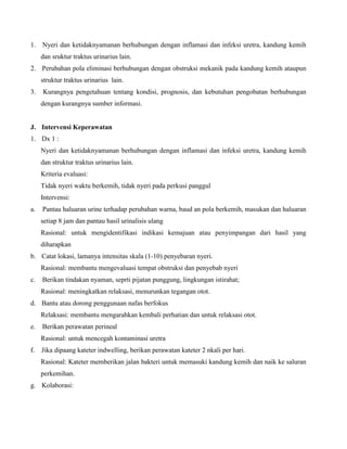1. Nyeri dan ketidaknyamanan berhubungan dengan inflamasi dan infeksi uretra, kandung kemih
dan sruktur traktus urinarius lain.
2. Perubahan pola eliminasi berhubungan dengan obstruksi mekanik pada kandung kemih ataupun
struktur traktus urinarius lain.
3. Kurangnya pengetahuan tentang kondisi, prognosis, dan kebutuhan pengobatan berhubungan
dengan kurangnya sumber informasi.
J. Intervensi Keperawatan
1. Dx 1 :
Nyeri dan ketidaknyamanan berhubungan dengan inflamasi dan infeksi uretra, kandung kemih
dan struktur traktus urinarius lain.
Kriteria evaluasi:
Tidak nyeri waktu berkemih, tidak nyeri pada perkusi panggul
Intervensi:
a. Pantau haluaran urine terhadap perubahan warna, baud an pola berkemih, masukan dan haluaran
setiap 8 jam dan pantau hasil urinalisis ulang
Rasional: untuk mengidentifikasi indikasi kemajuan atau penyimpangan dari hasil yang
diharapkan
b. Catat lokasi, lamanya intensitas skala (1-10) penyebaran nyeri.
Rasional: membantu mengevaluasi tempat obstruksi dan penyebab nyeri
c. Berikan tindakan nyaman, seprti pijatan punggung, lingkungan istirahat;
Rasional: meningkatkan relaksasi, menurunkan tegangan otot.
d. Bantu atau dorong penggunaan nafas berfokus
Relaksasi: membantu mengarahkan kembali perhatian dan untuk relaksasi otot.
e. Berikan perawatan perineal
Rasional: untuk mencegah kontaminasi uretra
f. Jika dipaang kateter indwelling, berikan perawatan kateter 2 nkali per hari.
Rasional: Kateter memberikan jalan bakteri untuk memasuki kandung kemih dan naik ke saluran
perkemihan.
g. Kolaborasi:
 