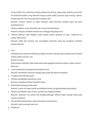  Konsul dokter bila: sebelumnya kuning gading-urine kuning, jingga gelap, berkabut atau keruh.
Pla berkemih berubah, sring berkemih dengan jumlah sedikit, perasaan ingin kencing, menetes
setelah berkemih. Nyeri menetap atau bertambah sakit
Rasional: Temuan- temuan ini dapat memeberi tanda kerusakan jaringan lanjut dan perlu
pemeriksaan luas
 Berikan analgesic sesuia kebutuhan dan evaluasi keberhasilannya
Rasional: analgesic memblok lintasan nyeri sehingga mengurangi nyeri
h. Berikan antibiotic. Buat berbagai variasi sediaan minum, termasuk air segar . Pemberian air
sampai 2400 ml/hari
Rasional: akibta dari haluaran urin memudahkan berkemih sering dan membentu membilas
saluran berkemih
2. Dx 2:
Perubahan pola eliminasi berhubungan dengan obstruksi mekanik pada kandung kemih ataupun
struktur traktus urinarius lain.
Kriteria Evaluasi:
Pola eliminasi membaik, tidak terjadi tanda-tanda gangguan berkemih (urgensi, oliguri, disuria)
Intervensi:
a. Awasi pemasukan dan pengeluaran karakteristi urin
Rasional: memberikan informasi tentang fungsi ginjal dan adanya komplikasi
b. Tentukan pola berkemih pasien
c. Dorong meningkatkan pemasukan cairan
Rasional: peningkatan hidrasi membilas bakteri.
d. Kaji keluhan kandung kemih penuh
Rasional: retensi urin dapat terjadi menyebabkan distensi jaringan(kandung kemih/ginjal)
e. Observasi perubahan status mental:, perilaku atau tingkat kesadaran
Rasional: akumulasi sisa uremik dan ketidakseimbangan elektrolit dapat menjadi toksik pada
susunan saraf pusat
f. Kecuali dikontraindikasikan: ubah posisi pasien setiap dua jam
Rasional: untuk mencegah statis urin
g. Kolaborasi:
 