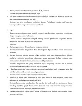  Awasi pemeriksaan laboratorium; elektrolit, BUN, kreatinin
Rasional: pengawasan terhadap disfungsi ginjal
 Lakukan tindakan untuk memelihara asam urin: tingkatkan masukan sari buah berri dan berikan
obat-obat untuk meningkatkan aam urin.
Rasional: aam urin menghalangi tumbuhnya kuman. Peningkatan masukan sari buah dapt
berpengaruh dalm pengobatan infeksi saluran kemih.
3. Dx 3:
Kurangnya pengetahuan tentang kondisi, prognosis, dan kebutuhan pengobatan berhubungan
dengan kurangnya sumber informasi.
Kriteria Evaluasi: menyatakna mengerti tentang kondisi, pemeriksaan diagnostic, rencana
pengobatan, dan tindakan perawatan diri preventif.
Intervensi:
a. Kaji ulang prose pemyakit dan harapan yang akan datanng
Rasional: memberikan pengetahuan dasar dimana pasien dapat membuat pilihan beradasarkan
informasi.
b. Berikan informasi tentang: sumber infeksi, tindakan untuk mencegah penyebaran, jelaskna
pemberian antibiotic, pemeriksaan diagnostic: tujuan, gambaran singkat, persiapan ynag
dibutuhkan sebelum pemeriksaan, perawatan sesudah pemeriksaan.
Rasional: pengetahuan apa yang diharapkan dapat mengurangi ansietas dan m,embantu
mengembankan kepatuhan klien terhadap rencan terapetik.
c. Pastikan pasien atau orang terdekat telah menulis perjanjian untuk perawatan lanjut dan
instruksi tertulis untuk perawatn sesudah pemeriksaan
Rasional: instruksi verbal dapat dengan mudah dilupakan
d. Instruksikan pasien untuk menggunakan obat yang diberikan, inum sebanyak kurang lebih
delapan gelas per hari khususnya sari buah berri.
Rasional: Pasien sering menghentikan obat mereka, jika tanda-tanda penyakit mereda. Cairan
menolong membilas ginjal. Asam piruvat dari sari buah berri membantu mempertahankan
keadaan asam urin dan mencegah pertumbuhan bakteri
e. Berikan kesempatan kepada pasien untuk mengekspresikan perasaan dan masalah tentang
rencana pengobatan.
 