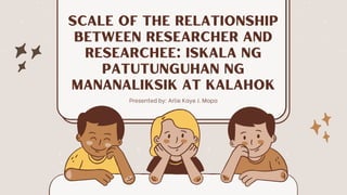 Scale of the Relationship

between Researcher and

Researchee: Iskala ng

Patutunguhan ng

Mananaliksik at Kalahok
Presented by: Arlie Kaye J. Mapa
 