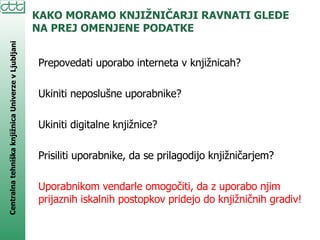 KAKO MORAMO KNJIŽNIČARJI RAVNATI GLEDE NA PREJ OMENJENE PODATKE Prepovedati uporabo interneta v knjižnicah? Ukiniti neposlušne uporabnike? Ukiniti digitalne knjižnice? Prisiliti uporabnike, da se prilagodijo knjižničarjem? Uporabnikom vendarle omogočiti, da z uporabo njim prijaznih iskalnih postopkov pridejo do knjižničnih gradiv! 
