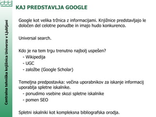 KAJ PREDSTAVLJA GOOGLE Google kot velika tržnica z informacijami. Knjižnice predstavljajo le določen del celotne ponudbe in imajo hudo konkurenco.  Universal search. Kdo je na tem trgu trenutno najbolj uspešen? - Wikipedija - UGC - založbe (Google Scholar) Temeljna predpostavka: večina uporabnikov za iskanje informacij uporablja spletne iskalnike.  - ponudimo vsebine skozi spletne iskalnike - pomen SEO  Spletni iskalniki kot kompleksna bibliografska orodja. 
