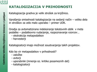 KATALOGIZACIJA V PRIHODNOSTI Katalogizacija gradiva je velik strošek za knjižnice. Vprašanja smiselnosti katalogizacije na sedanji način – veliko dela in stroškov za zelo malo uporabo – primer UDK. Orodja za avtomatizirano indeksiranje tekstovnih oblik  v meta podatke – podatkovno rudarjenje, razpoznavanje vzorcev… - ekstrakcija metapodatkov - harvesterji Katalogizatorji imajo možnost soustvarjanja takih projektov. Kdo bo vir metapodatkov v prihodnosti? - založbe - avtorji - uporabniki (mnenja oz. kritike posameznih del) - katalogizatorji 