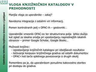 VLOGA KNJIŽNIČNIH KATALOGOV V PRIHODNOSTI Manjša vloga za uporabnike – zakaj? Navidezna integracija z ostalimi viri informacij. Pomen kontroliranih polj v OPAC-ih – geslovniki… Uporabniški vmesniki OPAC-ov ter strukturirana polja  lahko služijo kot zgled za iskalna orodja pri vpostavljanju naprednejših iskalnih obrazcev – primer Google Scholar, Google Books… Možnosti knjižnic: - izpostavljanje knjižničnih katalogov pri izboljšavah rezultatov - ločevanje korpusov knjižničnega gradiva od ostalih dokumentov - OPAC-i kot tarče spletnega povezovanja iz drugih okolij Pomembno pa je, da uporabnikom ponudimo kakovostno storitev pri dostopu do gradiva. 