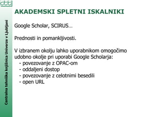 AKADEMSKI SPLETNI ISKALNIKI Google Scholar, SCIRUS… Prednosti in pomankljivosti. V izbranem okolju lahko uporabnikom omogočimo udobno okolje pri uporabi Google Scholarja: - povezovanje z OPAC-om - oddaljeni dostop - povezovanje z celotnimi besedili - open URL 