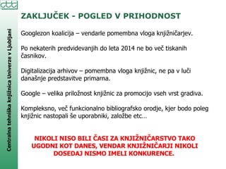 ZAKLJUČEK - POGLED V PRIHODNOST Googlezon koalicija – vendarle pomembna vloga knjižničarjev. Po nekaterih predvidevanjih do leta 2014 ne bo več tiskanih časnikov. Digitalizacija arhivov – pomembna vloga knjižnic, ne pa v luči današnje predstavitve primarna. Google – velika priložnost knjižnic za promocijo vseh vrst gradiva. Kompleksno, več funkcionalno bibliografsko orodje, kjer bodo poleg knjižnic nastopali še uporabniki, založbe etc…  NIKOLI NISO BILI ČASI ZA KNJIŽNIČARSTVO TAKO UGODNI KOT DANES, VENDAR KNJIŽNIČARJI NIKOLI DOSEDAJ NISMO IMELI KONKURENCE.  
