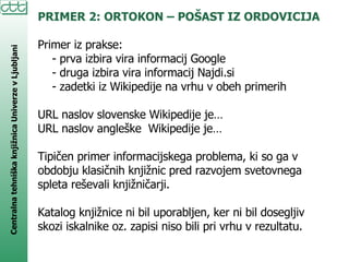 PRIMER 2: ORTOKON – POŠAST IZ ORDOVICIJA Primer iz prakse: - prva izbira vira informacij Google  - druga izbira vira informacij Najdi.si - zadetki iz Wikipedije na vrhu v obeh primerih URL naslov slovenske Wikipedije je… URL naslov angleške  Wikipedije je… Tipičen primer informacijskega problema, ki so ga v obdobju klasičnih knjižnic pred razvojem svetovnega spleta reševali knjižničarji.  Katalog knjižnice ni bil uporabljen, ker ni bil dosegljiv skozi iskalnike oz. zapisi niso bili pri vrhu v rezultatu. 