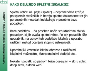 KAKO DELUJEJO SPLETNI ISKALNIKI Spletni roboti oz. pajki (spider) – neprenehoma krožijo po spletnih strežnikih in berejo spletne dokumente ter jih po posebnih metodah indeksirajo v posebno bazo podatkov. Baza podatkov – na poseben način strukturirana zbirka podatkov, ki jih uvaža spletni robot. Po teh podatkih išče uporabnik, na osnovi teh podatkov iskalnik z uporabo različnih metod ocenjuje stopnjo ustreznosti. Uporabniški vmesnik: iskalni obrazec z različnimi iskalnimi možnostmi, funkcionalnimi dodatki etc… Nekateri podatki so pajkom težje dosegljivi – skriti splet, deep seek, hidden web 