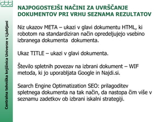 NAJPOGOSTEJŠI NAČINI ZA UVRŠČANJE DOKUMENTOV PRI VRHU SEZNAMA REZULTATOV Niz ukazov META – ukazi v glavi dokumentu HTML, ki robotom na standardiziran način opredeljujejo vsebino izbranega dokumenta  dokumenta. Ukaz TITLE – ukazi v glavi dokumenta. Število spletnih povezav na izbrani dokument – WIF metoda, ki jo uporabljata Google in Najdi.si.  Search Engine Optimatization SEO: prilagoditev spletnega dokumenta na tak način, da nastopa čim više v seznamu zadetkov ob izbrani iskalni strategiji.  