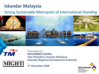 Iskandar Malaysia
Strong Sustainable Metropolis of International Standing
Strong Sustainable Metropolis of International Standing




             Presentation by:
             MOHAMMED ASHRIL
             Vice President, Investor Relations
             Iskandar Regional Development Authority

             3rd December 2009
 