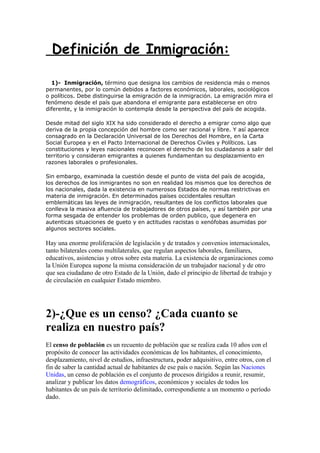 Definición de Inmigración:

  1)- Inmigración, término que designa los cambios de residencia más o menos
permanentes, por lo común debidos a factores económicos, laborales, sociológicos
o políticos. Debe distinguirse la emigración de la inmigración. La emigración mira el
fenómeno desde el país que abandona el emigrante para establecerse en otro
diferente, y la inmigración lo contempla desde la perspectiva del país de acogida.

Desde mitad del siglo XIX ha sido considerado el derecho a emigrar como algo que
deriva de la propia concepción del hombre como ser racional y libre. Y así aparece
consagrado en la Declaración Universal de los Derechos del Hombre, en la Carta
Social Europea y en el Pacto Internacional de Derechos Civiles y Políticos. Las
constituciones y leyes nacionales reconocen el derecho de los ciudadanos a salir del
territorio y consideran emigrantes a quienes fundamentan su desplazamiento en
razones laborales o profesionales.

Sin embargo, examinada la cuestión desde el punto de vista del país de acogida,
los derechos de los inmigrantes no son en realidad los mismos que los derechos de
los nacionales, dada la existencia en numerosos Estados de normas restrictivas en
materia de inmigración. En determinados países occidentales resultan
emblemáticas las leyes de inmigración, resultantes de los conflictos laborales que
conlleva la masiva afluencia de trabajadores de otros países, y así también por una
forma sesgada de entender los problemas de orden publico, que degenera en
autenticas situaciones de gueto y en actitudes racistas o xenófobas asumidas por
algunos sectores sociales.

Hay una enorme proliferación de legislación y de tratados y convenios internacionales,
tanto bilaterales como multilaterales, que regulan aspectos laborales, familiares,
educativos, asistencias y otros sobre esta materia. La existencia de organizaciones como
la Unión Europea supone la misma consideración de un trabajador nacional y de otro
que sea ciudadano de otro Estado de la Unión, dado el principio de libertad de trabajo y
de circulación en cualquier Estado miembro.




2)-¿Que es un censo? ¿Cada cuanto se
realiza en nuestro país?
El censo de población es un recuento de población que se realiza cada 10 años con el
propósito de conocer las actividades económicas de los habitantes, el conocimiento,
desplazamiento, nivel de estudios, infraestructura, poder adquisitivo, entre otros, con el
fin de saber la cantidad actual de habitantes de ese país o nación. Según las Naciones
Unidas, un censo de población es el conjunto de procesos dirigidos a reunir, resumir,
analizar y publicar los datos demográficos, económicos y sociales de todos los
habitantes de un país de territorio delimitado, correspondiente a un momento o período
dado.
 