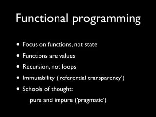 Functional programming

• Focus on functions, not state         fx=x+1

• Functions are values                      vs.
• Recursion, not loops                   x=x+1

• Immutability (‘referential transparency’)
• Schools of thought:
    pure and impure (‘pragmatic’)
 