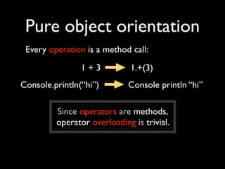 Pure object orientation
 Every operation is a method call:
                1+3           1.+(3)
Console.println(“hi”)        Console println “hi”

         Since operators are methods,
         operator overloading is trivial.
 