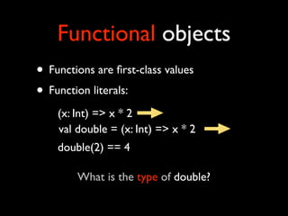 Functional objects
• Functions are ﬁrst-class values
• Function literals:
    (x: Int) => x * 2
    val double = (x: Int) => x * 2
    double(2) == 4

        What is the type of double?
 