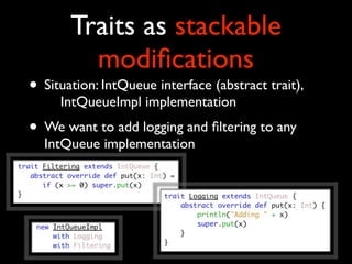 Traits as stackable
         modiﬁcations
• Situation: IntQueue interface (abstract trait),
  
 IntQueueImpl implementation
• We want to add logging and ﬁltering to any
  IntQueue implementation
 