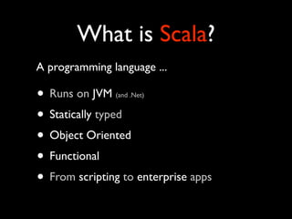 What is Scala?
A programming language ...

• Runs on JVM  (and .Net)


• Statically typed
• Object Oriented
• Functional
• From scripting to enterprise apps
 
