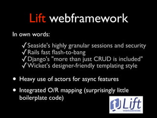 Lift webframework
In own words:
   ✓Seaside's highly granular sessions and security
   ✓Rails fast ﬂash-to-bang
   ✓Django's quot;more than just CRUD is includedquot;
   ✓Wicket's designer-friendly templating style
• Heavy use of actors for async features
• Integrated O/R mapping (surprisingly little
  boilerplate code)
 