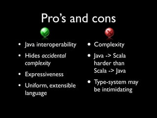 Pro’s and cons
                          • Complexity
• Java interoperability
                          • Java -> Scala
• Hides accidental
  complexity                harder than
                            Scala -> Java
• Expressiveness
                          • Type-system may
• Uniform, extensible       be intimidating
  language
 