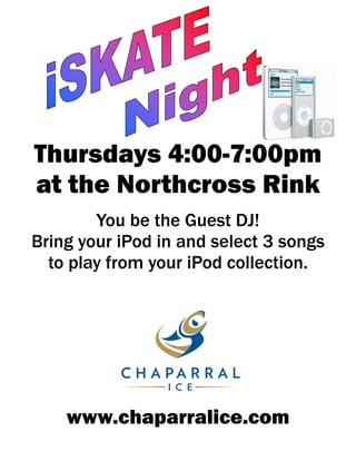 Thursdays 4:00-7:00pm
at the Northcross Rink
        You be the Guest DJ!
Bring your iPod in and select 3 songs
  to play from your iPod collection.




    www.chaparralice.com
 