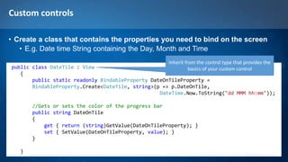 Custom controls
• Create a class that contains the properties you need to bind on the screen
• E.g. Date time String containing the Day, Month and Time
public class DateTile : View
{
public static readonly BindableProperty DateOnTileProperty =
BindableProperty.Create<DateTile, string>(p => p.DateOnTile,
DateTime.Now.ToString("dd MMM hh:mm"));
//Gets or sets the color of the progress bar
public string DateOnTile
{
get { return (string)GetValue(DateOnTileProperty); }
set { SetValue(DateOnTileProperty, value); }
}
}
Inherit from the control type that provides the
basics of your custom control
 